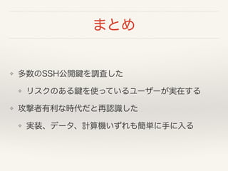 まとめ
❖ 多数のSSH公開鍵を調査した
❖ リスクのある鍵を使っているユーザーが実在する
❖ 攻撃者有利な時代だと再認識した
❖ 実装、データ、計算機いずれも簡単に手に入る
 