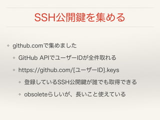 SSH公開鍵を集める
❖ github.comで集めました
❖ GitHub APIでユーザーIDが全件取れる
❖ https://github.com/[ユーザーID].keys
❖ 登録しているSSH公開鍵が誰でも取得できる
❖ obsoleteらしいが、長いこと使えている
 
