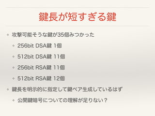 鍵長が短すぎる鍵
❖ 攻撃可能そうな鍵が35個みつかった
❖ 256bit DSA鍵 1個
❖ 512bit DSA鍵 11個
❖ 256bit RSA鍵 11個
❖ 512bit RSA鍵 12個
❖ 鍵長を明示的に指定して鍵ペア生成しているはず
❖ 公開鍵暗号についての理解が足りない？
 
