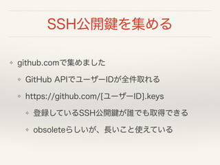 SSH公開鍵を集める
❖ github.comで集めました
❖ GitHub APIでユーザーIDが全件取れる
❖ https://github.com/[ユーザーID].keys
❖ 登録しているSSH公開鍵が誰でも取得できる
❖ obsol...