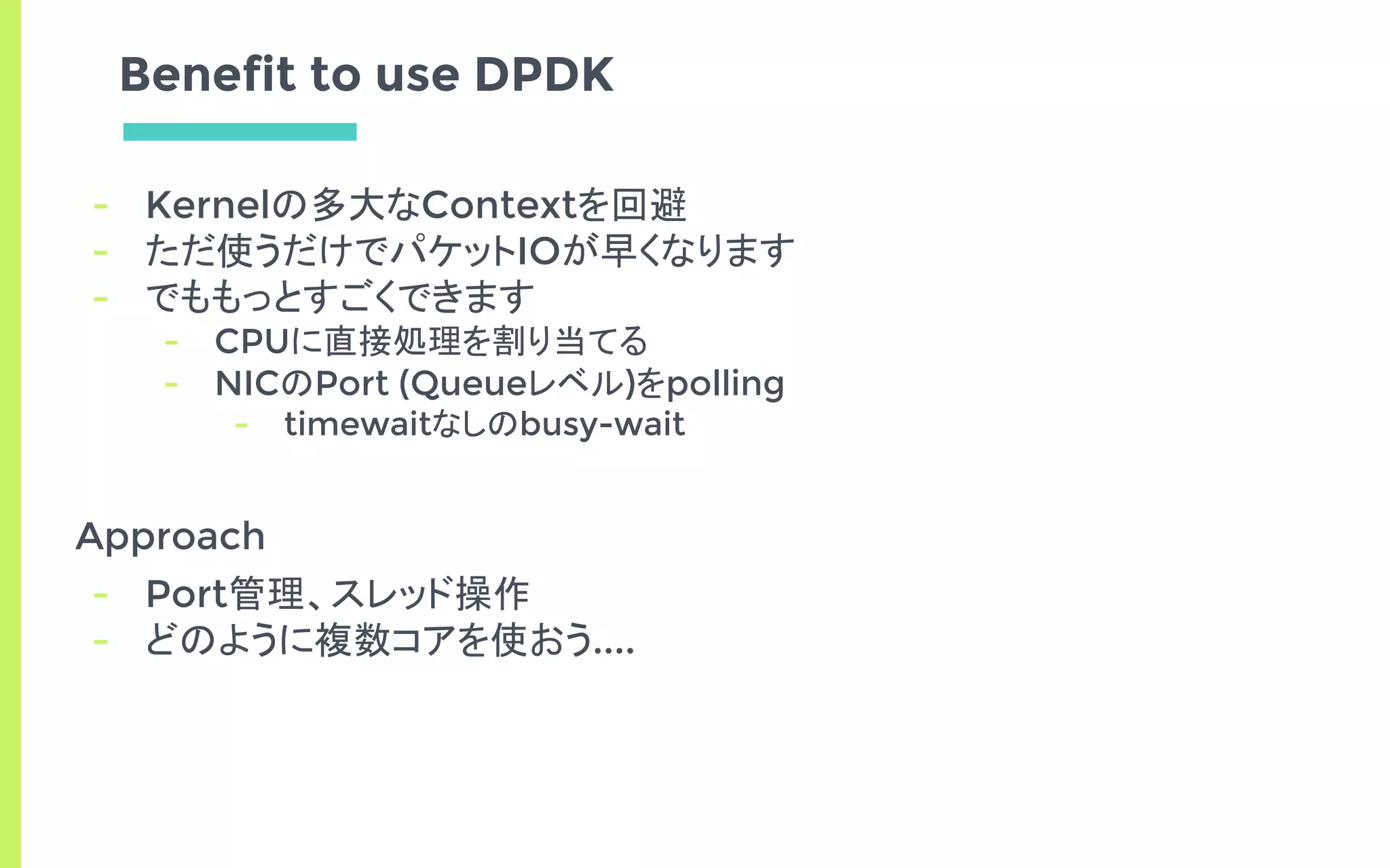 Benefit to use DPDK
- Kernelの多大なContextを回避
- ただ使うだけでパケットIOが早くなります
- でももっとすごくできます
- CPUに直接処理を割り当てる
- NICのPort (Queueレベル)をpolling
- timewaitなしのbusy-wait
Approach
- Port管理、スレッド操作
- どのように複数コアを使おう....
 