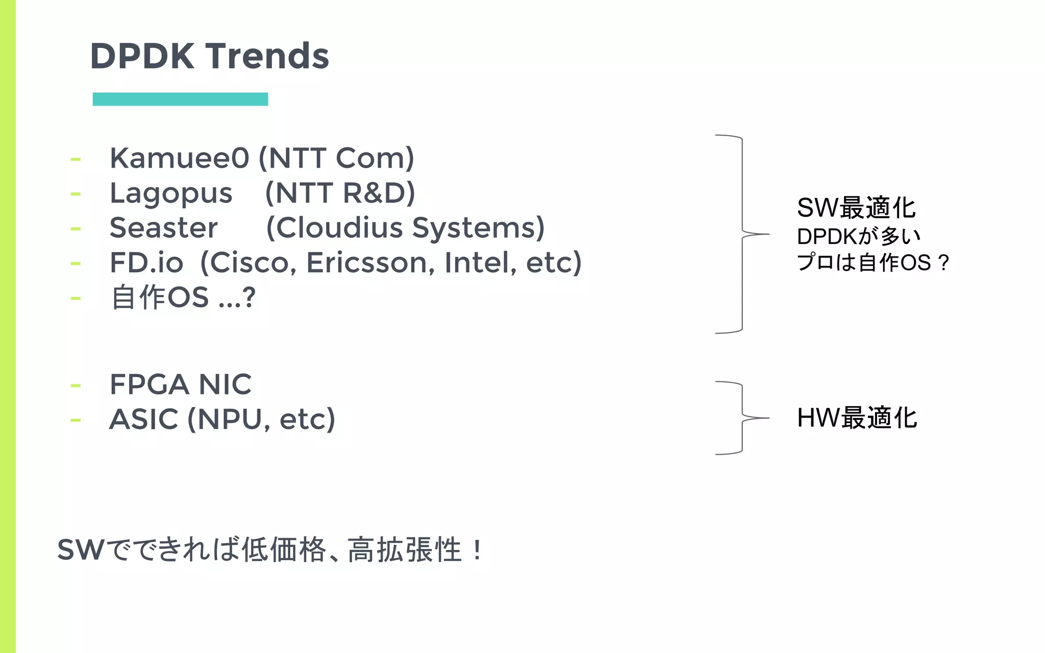DPDK Trends
- Kamuee0 (NTT Com)
- Lagopus (NTT R&D)
- Seaster (Cloudius Systems)
- FD.io (Cisco, Ericsson, Intel, etc)
- 自作OS ...?
- FPGA NIC
- ASIC (NPU, etc)
SWでできれば低価格、高拡張性！
SW最適化
DPDKが多い
プロは自作OS ?
HW最適化
 