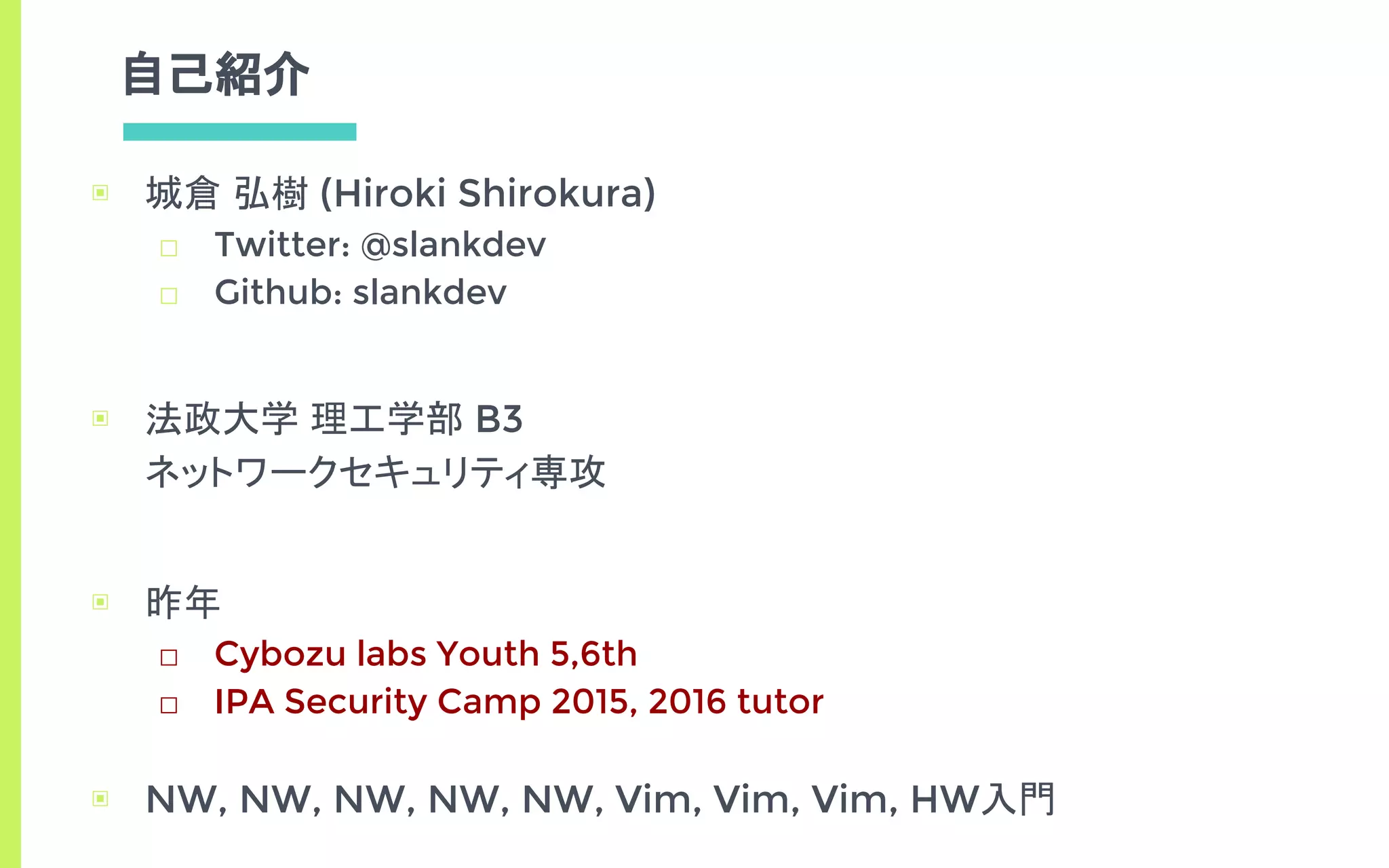自己紹介
▣ 城倉 弘樹 (Hiroki Shirokura)
□ Twitter: @slankdev
□ Github: slankdev
▣ 法政大学 理工学部 B3
ネットワークセキュリティ専攻
▣ 昨年
□ Cybozu labs Youth 5,6th
□ IPA Security Camp 2015, 2016 tutor
▣ NW, NW, NW, NW, NW, Vim, Vim, Vim, HW入門
 