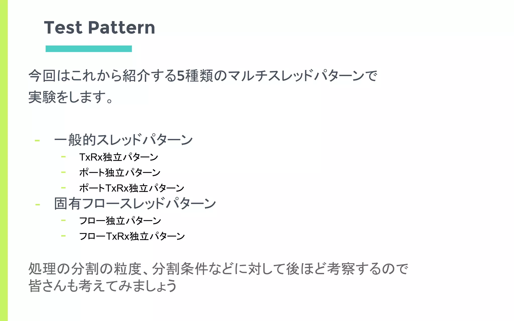 Test Pattern
今回はこれから紹介する5種類のマルチスレッドパターンで
実験をします。
- 一般的スレッドパターン
- TxRx独立パターン
- ポート独立パターン
- ポートTxRx独立パターン
- 固有フロースレッドパターン
- フロー独立パターン
- フローTxRx独立パターン
処理の分割の粒度、分割条件などに対して後ほど考察するので
皆さんも考えてみましょう
 