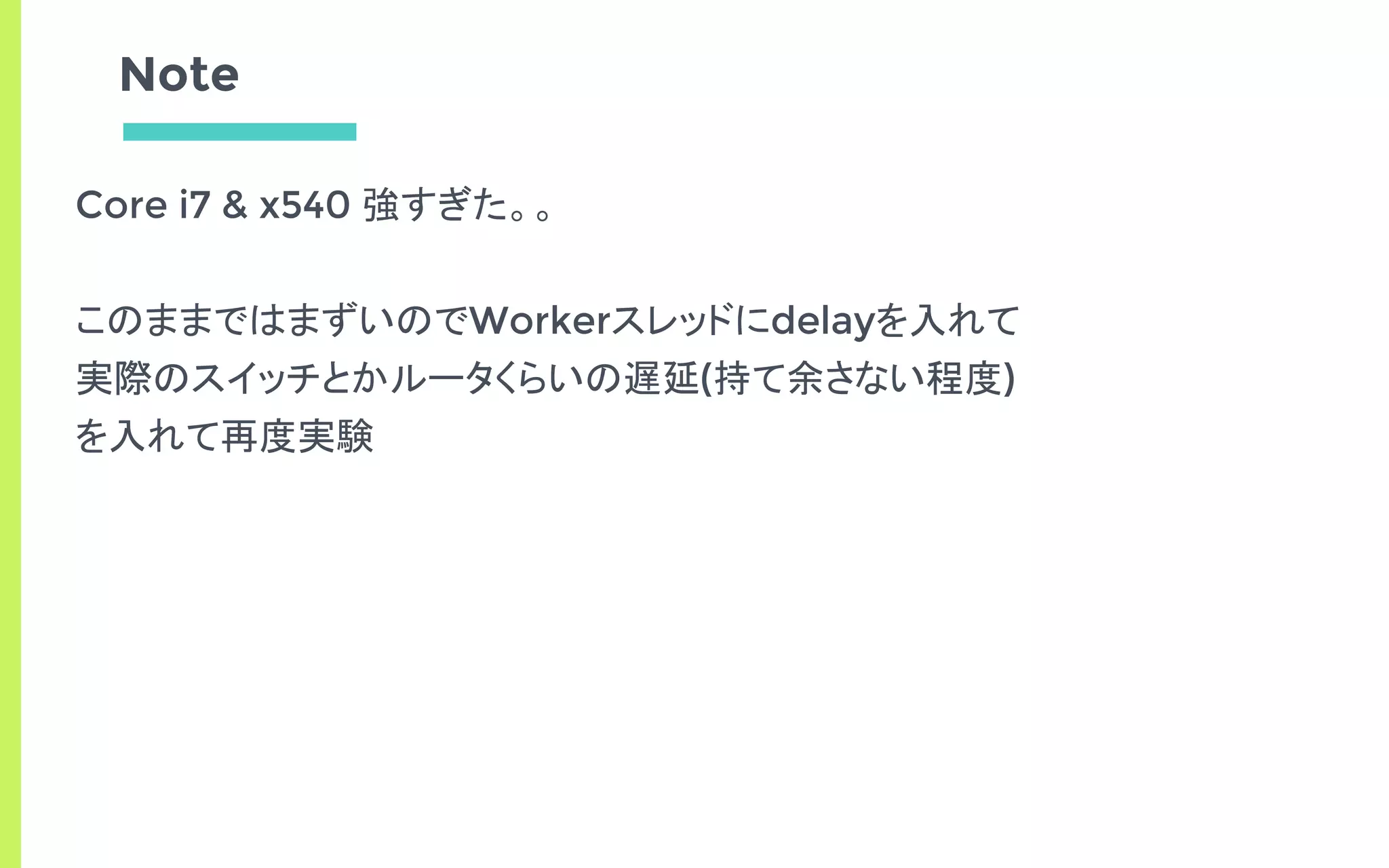 Note
Core i7 & x540 強すぎた。。
このままではまずいのでWorkerスレッドにdelayを入れて
実際のスイッチとかルータくらいの遅延(持て余さない程度)
を入れて再度実験
 