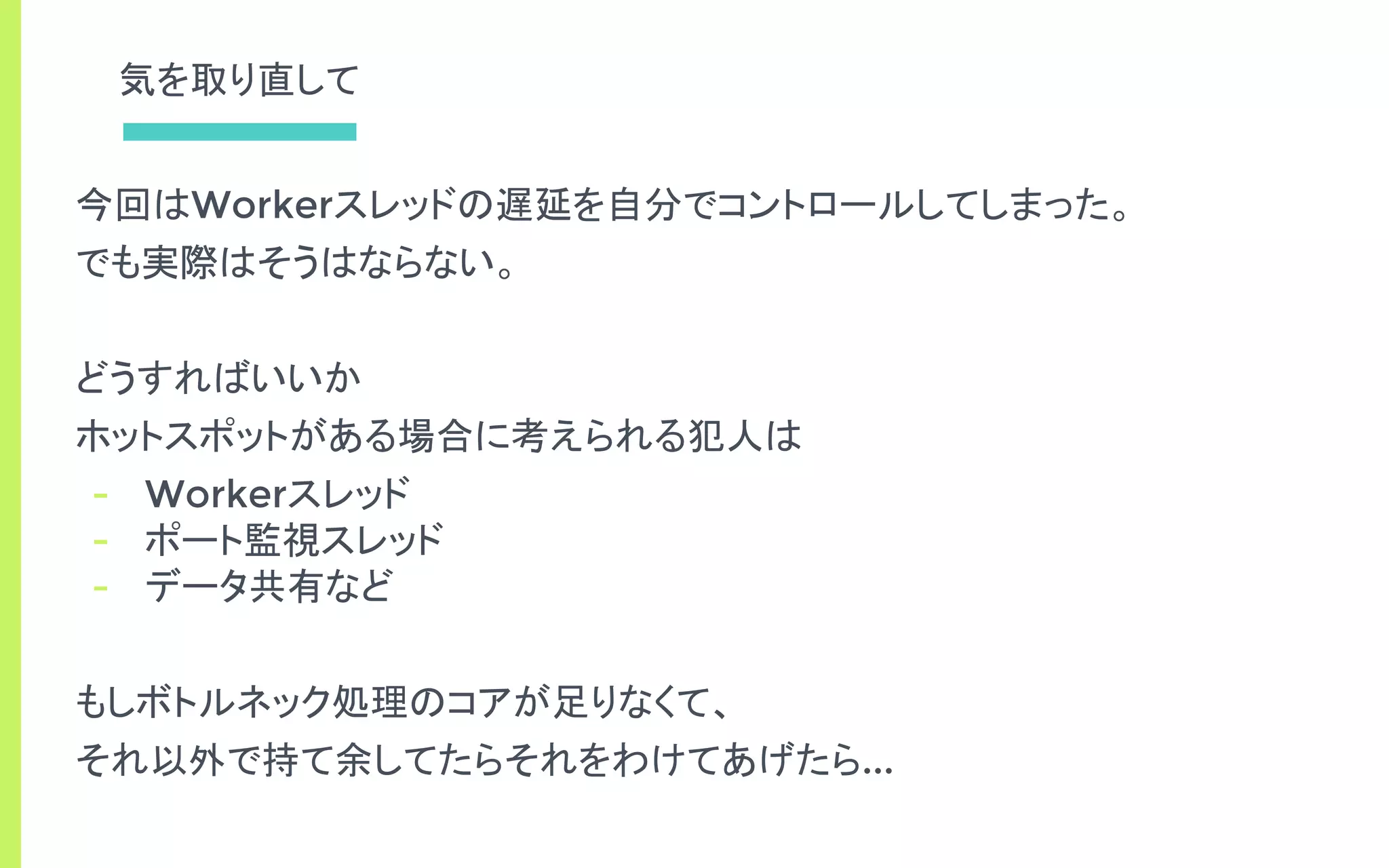 気を取り直して
今回はWorkerスレッドの遅延を自分でコントロールしてしまった。
でも実際はそうはならない。
どうすればいいか
ホットスポットがある場合に考えられる犯人は
- Workerスレッド
- ポート監視スレッド
- データ共有など
もしボトルネック処理のコアが足りなくて、
それ以外で持て余してたらそれをわけてあげたら...
 