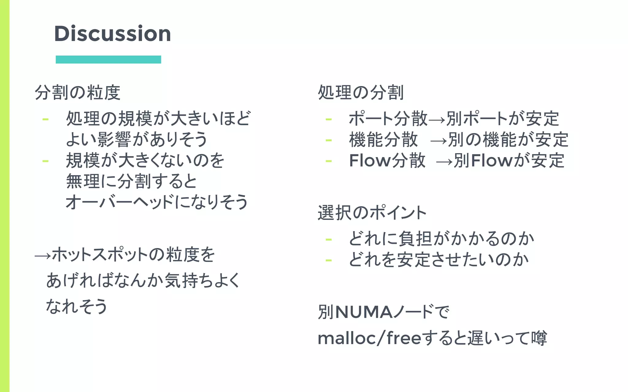 Discussion
分割の粒度
- 処理の規模が大きいほど
よい影響がありそう
- 規模が大きくないのを
無理に分割すると
オーバーヘッドになりそう
→ホットスポットの粒度を
　あげればなんか気持ちよく
　なれそう
処理の分割
- ポート分散→別ポートが安定
- 機能分散　→別の機能が安定
- Flow分散 →別Flowが安定
選択のポイント
- どれに負担がかかるのか
- どれを安定させたいのか
別NUMAノードで
malloc/freeすると遅いって噂
 