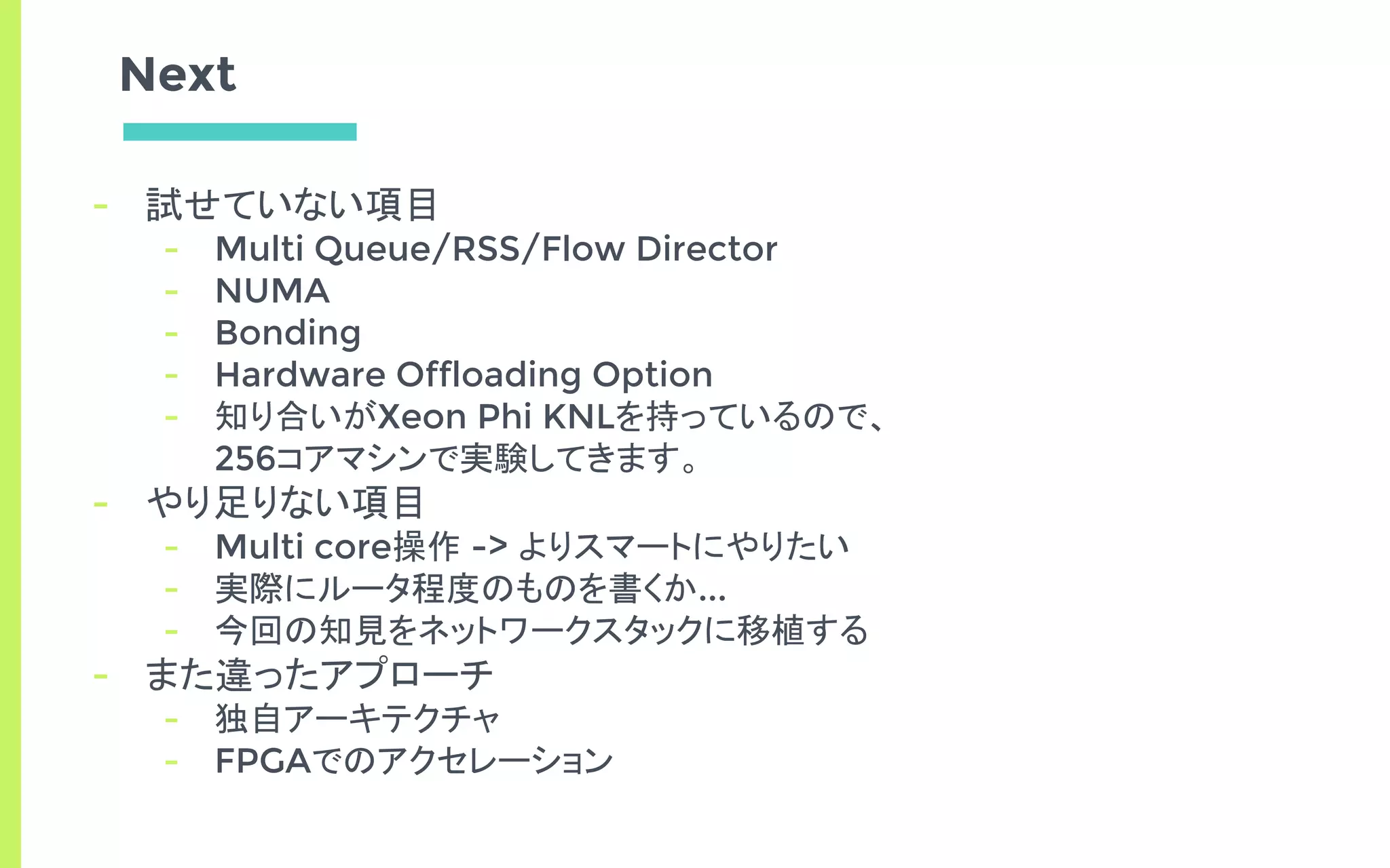 Next
- 試せていない項目
- Multi Queue/RSS/Flow Director
- NUMA
- Bonding
- Hardware Offloading Option
- 知り合いがXeon Phi KNLを持っているので、
256コアマシンで実験してきます。
- やり足りない項目
- Multi core操作 -> よりスマートにやりたい
- 実際にルータ程度のものを書くか...
- 今回の知見をネットワークスタックに移植する
- また違ったアプローチ
- 独自アーキテクチャ
- FPGAでのアクセレーション
 