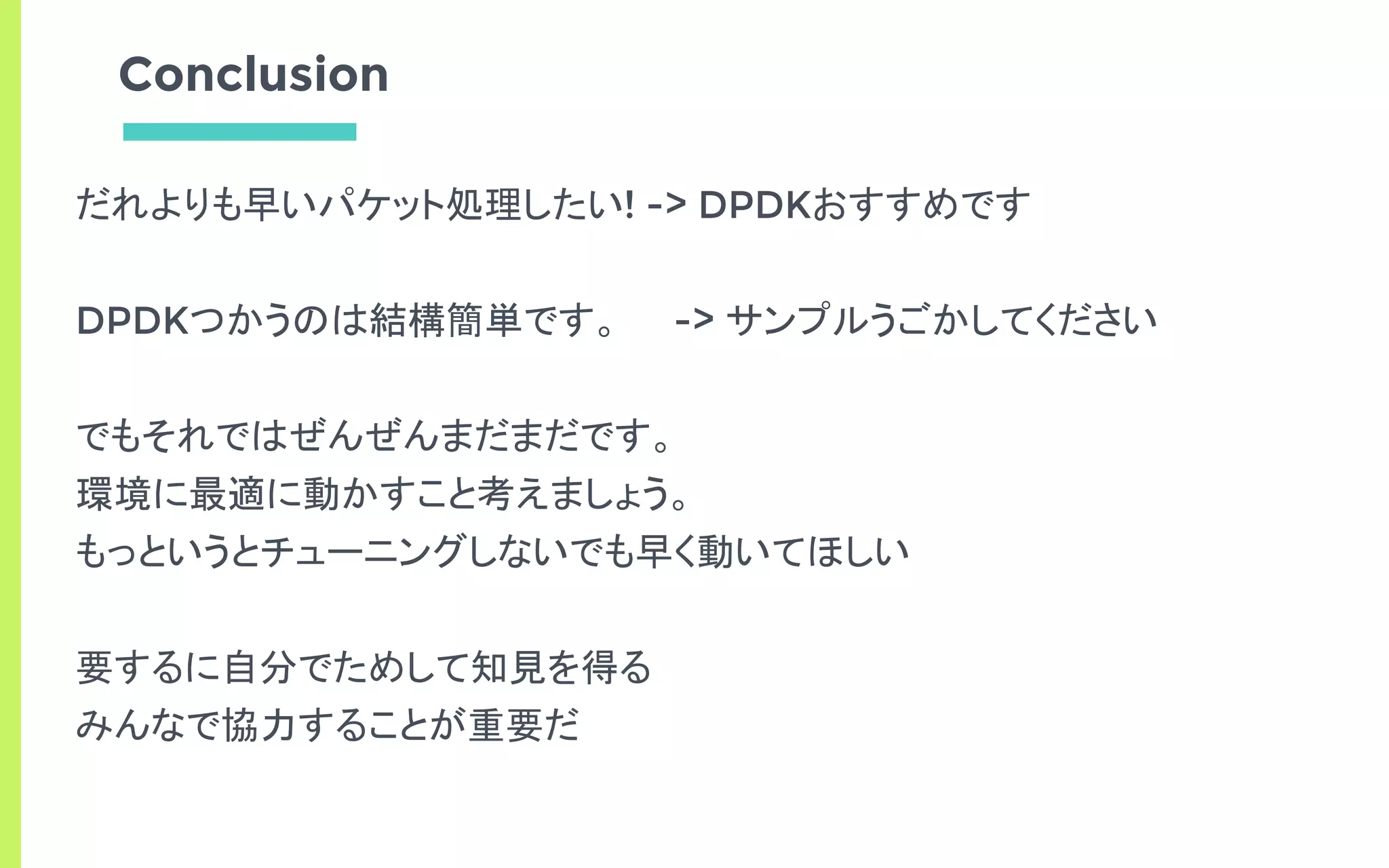 Conclusion
だれよりも早いパケット処理したい! -> DPDKおすすめです
DPDKつかうのは結構簡単です。 -> サンプルうごかしてください
でもそれではぜんぜんまだまだです。
環境に最適に動かすこと考えましょう。
もっというとチューニングしないでも早く動いてほしい
要するに自分でためして知見を得る
みんなで協力することが重要だ
 