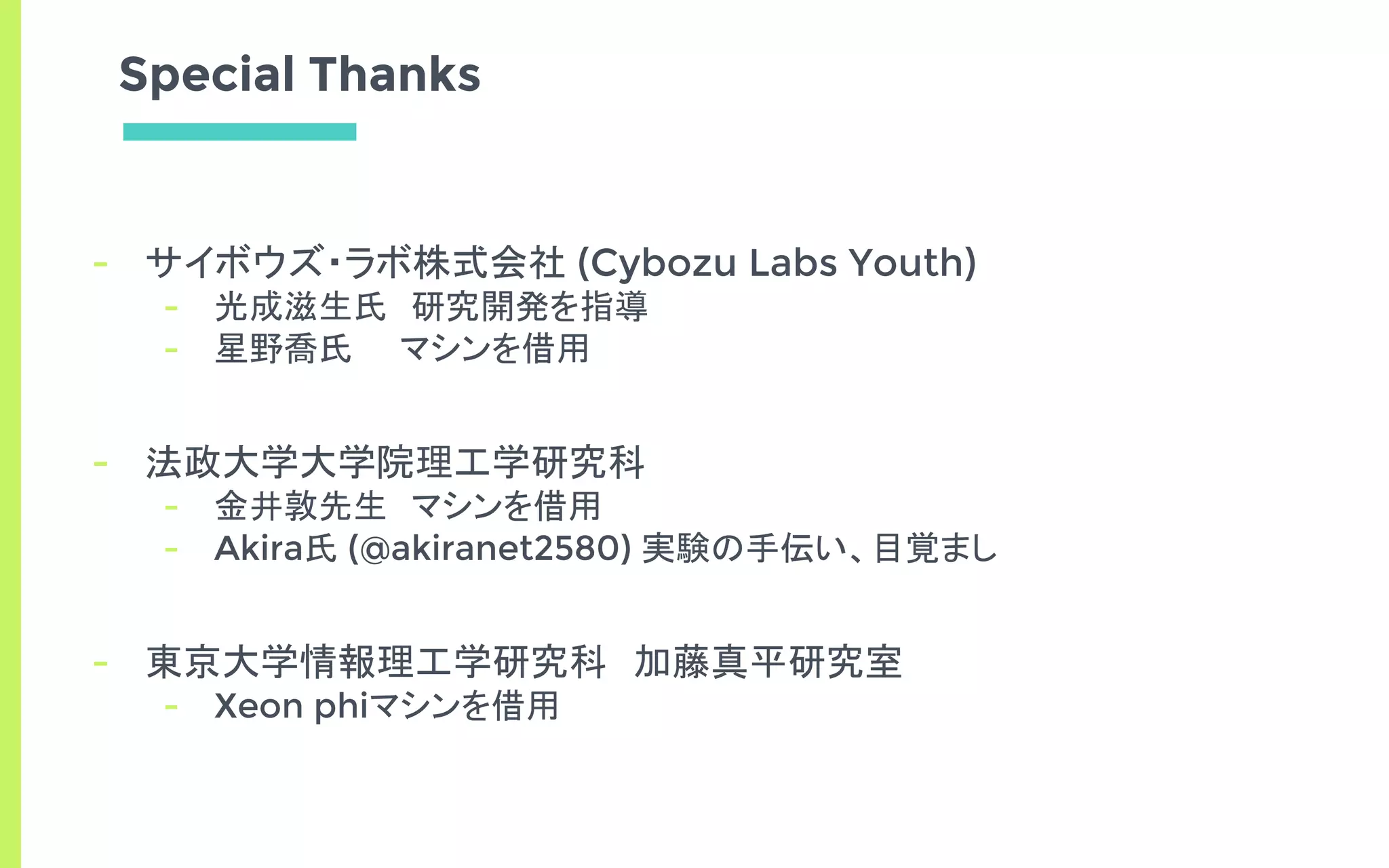 Special Thanks
- サイボウズ・ラボ株式会社 (Cybozu Labs Youth)
- 光成滋生氏　研究開発を指導
- 星野喬氏　　マシンを借用
- 法政大学大学院理工学研究科
- 金井敦先生　マシンを借用
- Akira氏 (@akiranet2580) 実験の手伝い、目覚まし
- 東京大学情報理工学研究科　加藤真平研究室
- Xeon phiマシンを借用
 