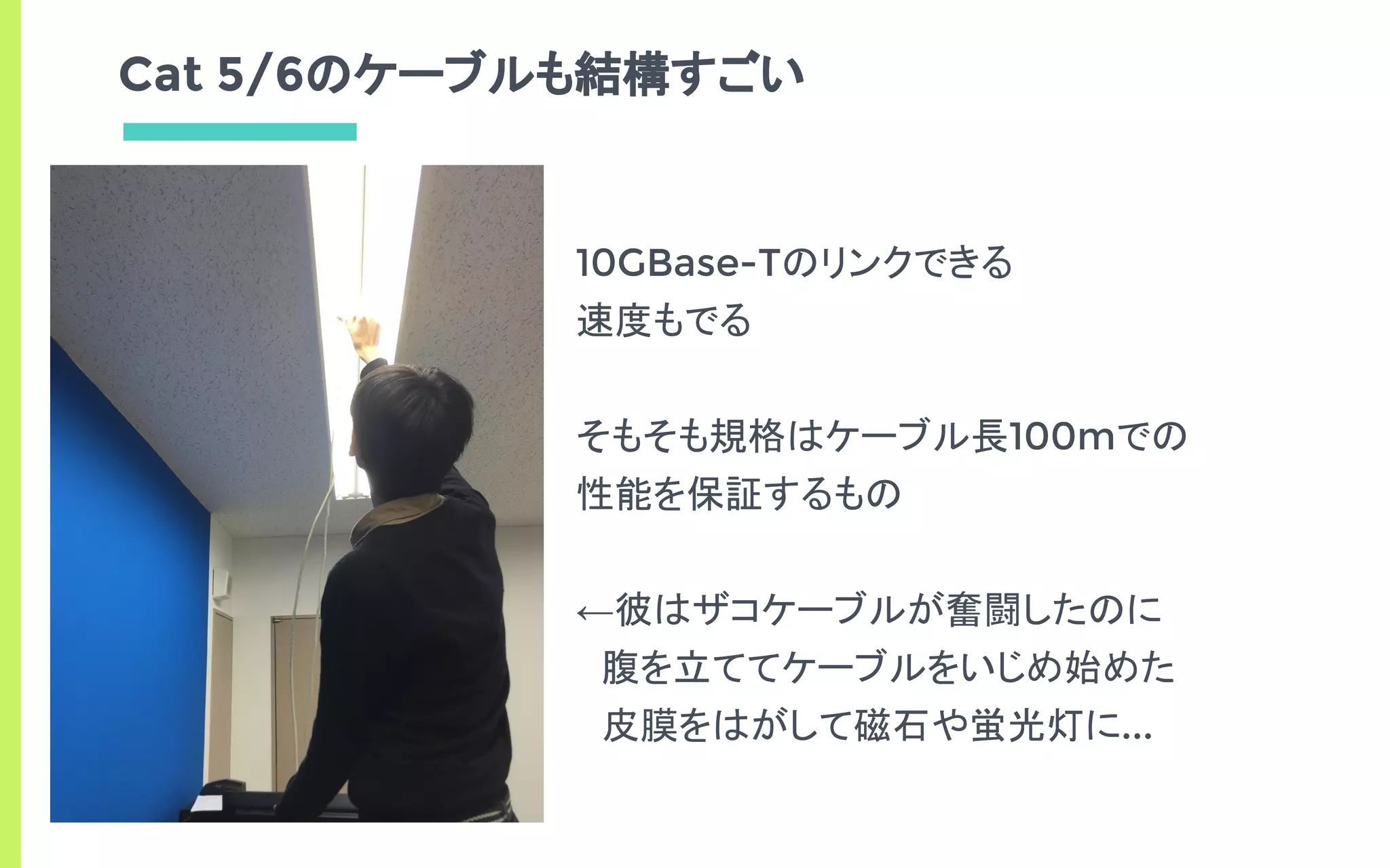 Cat 5/6のケーブルも結構すごい
10GBase-Tのリンクできる
速度もでる
そもそも規格はケーブル長100mでの
性能を保証するもの
←彼はザコケーブルが奮闘したのに
　腹を立ててケーブルをいじめ始めた
　皮膜をはがして磁石や蛍光灯に...
 