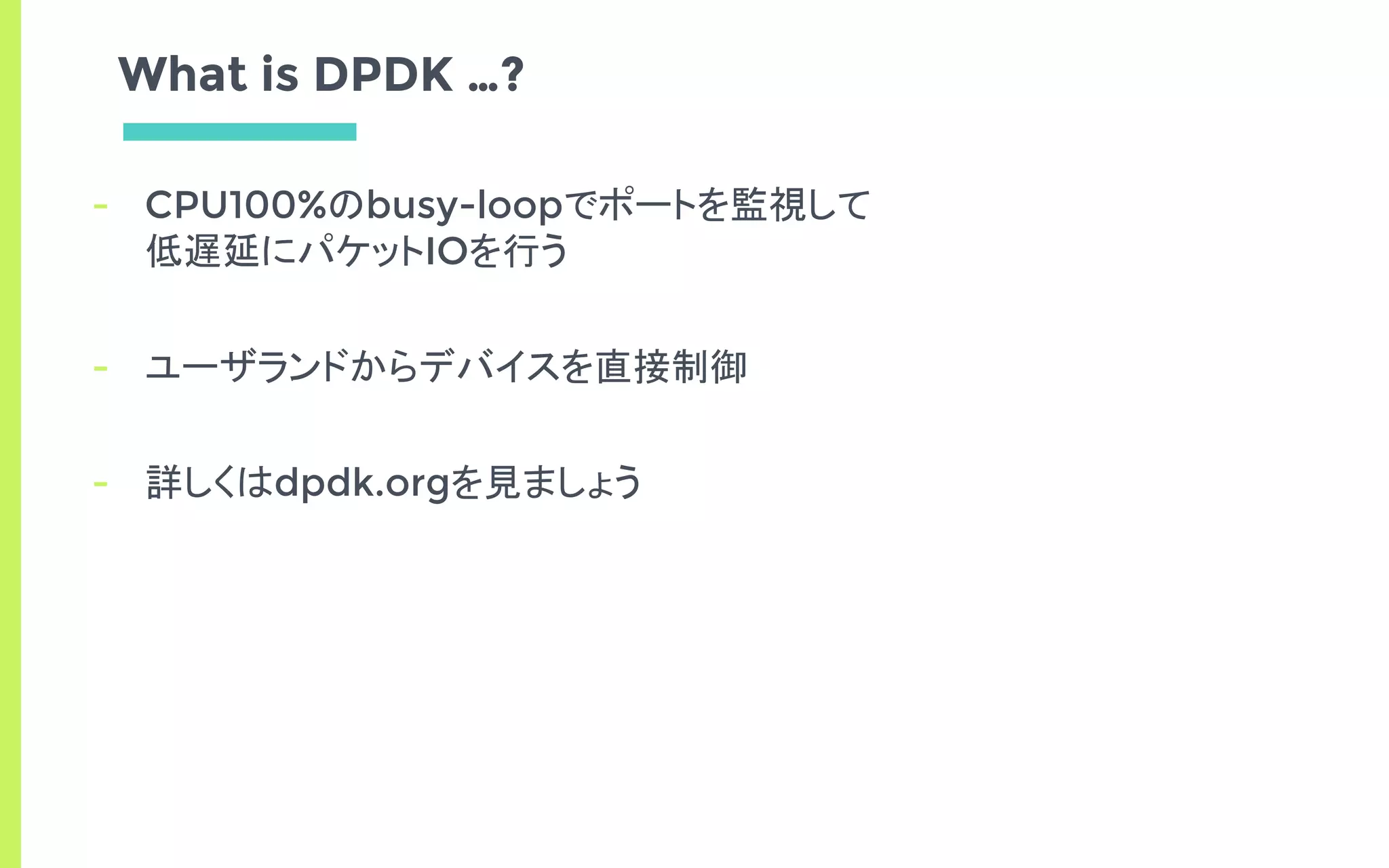 What is DPDK …?
- CPU100%のbusy-loopでポートを監視して
低遅延にパケットIOを行う
- ユーザランドからデバイスを直接制御
- 詳しくはdpdk.orgを見ましょう
 