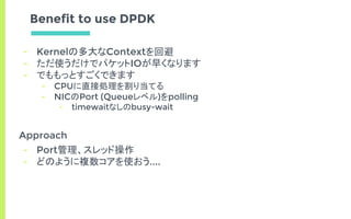 Benefit to use DPDK
- Kernelの多大なContextを回避
- ただ使うだけでパケットIOが早くなります
- でももっとすごくできます
- CPUに直接処理を割り当てる
- NICのPort (Queueレベル)をpolling
- timewaitなしのbusy-wait
Approach
- Port管理、スレッド操作
- どのように複数コアを使おう....
 