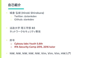 自己紹介
▣ 城倉 弘樹 (Hiroki Shirokura)
□ Twitter: @slankdev
□ Github: slankdev
▣ 法政大学 理工学部 B3
ネットワークセキュリティ専攻
▣ 昨年
□ Cybozu labs Youth 5,6th
□ IPA Security Camp 2015, 2016 tutor
▣ NW, NW, NW, NW, NW, Vim, Vim, Vim, HW入門
 