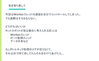 気を取り直して
今回はWorkerスレッドの遅延を自分でコントロールしてしまった。
でも実際はそうはならない。
どうすればいいか
ホットスポットがある場合に考えられる犯人は
- Workerスレッド
- ポート監視スレッド
- データ共有など
もしボトルネック処理のコアが足りなくて、
それ以外で持て余してたらそれをわけてあげたら...
 