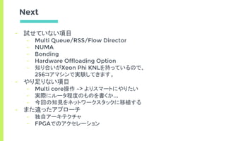 Next
- 試せていない項目
- Multi Queue/RSS/Flow Director
- NUMA
- Bonding
- Hardware Offloading Option
- 知り合いがXeon Phi KNLを持っているので、
256コアマシンで実験してきます。
- やり足りない項目
- Multi core操作 -> よりスマートにやりたい
- 実際にルータ程度のものを書くか...
- 今回の知見をネットワークスタックに移植する
- また違ったアプローチ
- 独自アーキテクチャ
- FPGAでのアクセレーション
 