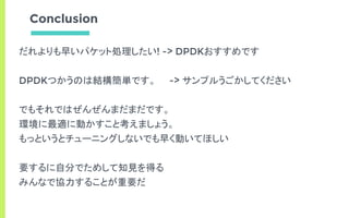 Conclusion
だれよりも早いパケット処理したい! -> DPDKおすすめです
DPDKつかうのは結構簡単です。 -> サンプルうごかしてください
でもそれではぜんぜんまだまだです。
環境に最適に動かすこと考えましょう。
もっというとチューニングしないでも早く動いてほしい
要するに自分でためして知見を得る
みんなで協力することが重要だ
 
