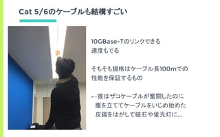 Cat 5/6のケーブルも結構すごい
10GBase-Tのリンクできる
速度もでる
そもそも規格はケーブル長100mでの
性能を保証するもの
←彼はザコケーブルが奮闘したのに
　腹を立ててケーブルをいじめ始めた
　皮膜をはがして磁石や蛍光灯に...
 