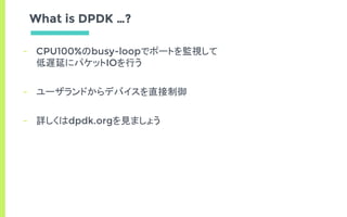 What is DPDK …?
- CPU100%のbusy-loopでポートを監視して
低遅延にパケットIOを行う
- ユーザランドからデバイスを直接制御
- 詳しくはdpdk.orgを見ましょう
 