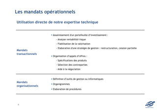 Les mandats opérationnels

Utilisation directe de notre expertise technique


                     Assainissement d'un portefeuille d’investissement :
                        - Analyse rentabilité/risque
                        - Fiabilisation de la valorisation
                        - Elaboration d'une stratégie de gestion : restructuration, cession partielle
Mandats
transactionnels
                     Organisation d’appels d’offres :
                        - Spécifications des produits
                        - Sélection des contreparties
                        - Aide à la négociation



                     Définition d’outils de gestion ou informatiques
Mandats
                     Organigrammes
organisationnels
                     Elaboration de procédures




 9
                                                                                                        EDOMA Conseil
 