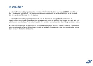 Disclaimer
La présente brochure a été préparée exclusivement pour l’information du client ou prospect d’EDOMA Conseil à qui
elle a été adressée et présentée. Elle doit rester purement à usage interne de ce dernier ainsi que de ses affiliés et
doit être gardée confidentielle vis-à-vis des tiers.

La présente brochure a été préparée pour servir de base de discussion et de support écrit dans le cadre de
présentations orales réalisées par les associés d’EDOMA avec des clients ou prospects. Son contenu écrit seul peut être
utilisé comme première base d’information mais doit être considéré comme incomplet séparé des présentations orales.

Au cas où certains passages de cette brochure pourraient être perçus par le lecteur comme d’éventuels jugements de
valeur ou opinions de la part d’EDOMA Conseil, ceux-ci ne devraient en tout état de cause être considérés que comme
étant de nature illustrative et indicative.




 14
                                                                                                                          EDOMA Conseil
 