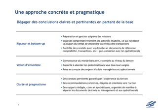 Une approche concrète et pragmatique
Dégager des conclusions claires et pertinentes en partant de la base


                          Préparation et gestion soignées des missions
                          Souci de comprendre finement les activités étudiées, ce qui nécessite
Rigueur et bottom-up      la plupart du temps de descendre au niveau des transactions
                          Contrôle des constats avec les données et documents de référence
                          comptabilité, transactions, etc.) puis validation avec les opérationnels



                          Connaissance du monde bancaire, y compris au niveau du terrain
Vision d’ensemble         Capacité à aborder les problématiques sous tous leurs angles
                          Prise en compte des enjeux à la fois managériaux et opérationnels


                          Des constats pertinents garantis par l’expérience du terrain
                          Des recommandations concrètes, étayées et orientées vers l’action
Clarté et pragmatisme
                          Des rapports rédigés, clairs et synthétiques, organisés de manière à
                          séparer les documents destinés au management et aux opérationnels




 4
                                                                                                     EDOMA Conseil
 
