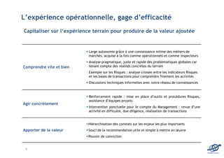 L’expérience opérationnelle, gage d’efficacité
Capitaliser sur l’expérience terrain pour produire de la valeur ajoutée


                           Large autonomie grâce à une connaissance intime des métiers de
                           marchés, acquise à la fois comme opérationnels et comme inspecteurs
                           Analyse pragmatique, juste et rapide des problématiques globales car
Comprendre vite et bien    tenant compte des réalités concrètes du terrain
                           Exemple sur les Risques : analyse croisée entre les indicateurs Risques
                           et les bases de transactions pour comprendre finement les activités
                           Discussions techniques informelles avec notre réseau de connaissances



                           Renforcement rapide : mise en place d’outils et procédures Risques,
                           assistance d’équipes projets
Agir concrètement
                           Intervention ponctuelle pour le compte du Management : revue d’une
                           activité en difficulté, due diligence, réalisation de transactions


                          Hiérarchisation des constats sur les enjeux les plus importants
Apporter de la valeur     Souci de la recommandation utile et simple à mettre en œuvre
                          Pouvoir de conviction


 5
                                                                                                     EDOMA Conseil
 