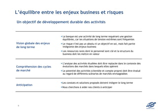 L’équilibre entre les enjeux business et risques
Un objectif de développement durable des activités


                            La banque est une activité de long terme requérant une gestion
                            équilibrée, car les situations de tension extrêmes sont fréquentes
Vision globale des enjeux   Le risque n’est pas un absolu ni un objectif en soi, mais fait partie
de long terme               intégrante des enjeux business
                            Les ressources rares dont le personnel sont clé et la structure du
                            business doit les mettre en valeur


                            L’analyse des activités étudiées doit être replacée dans le contexte des
Compréhension des cycles    évolutions des marchés dans lesquels elles opèrent
de marché                   Le potentiel des activités (clientèle et compte propre) doit être évalué
                            au regard de différents scénarios de marchés envisageables


                            Les constats et solutions proposés doivent intégrer le long terme
Anticipation
                            Nous cherchons à aider nos clients à anticiper




 6
                                                                                                       EDOMA Conseil
 
