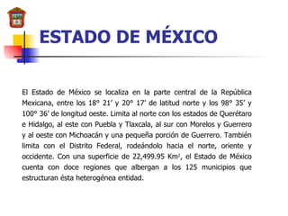 El Estado de México se localiza en la parte central de la República Mexicana, entre los 18° 21’ y 20° 17’ de latitud norte y los 98° 35’ y 100° 36’ de longitud oeste. Limita al norte con los estados de Querétaro e Hidalgo, al este con Puebla y Tlaxcala, al sur con Morelos y Guerrero y al oeste con Michoacán y una pequeña porción de Guerrero. También limita con el Distrito Federal, rodeándolo hacia el norte, oriente y occidente. Con una superficie de 22,499.95 Km 2 , el Estado de México cuenta con doce regiones que albergan a los 125 municipios que estructuran ésta heterogénea entidad. ESTADO DE MÉXICO 