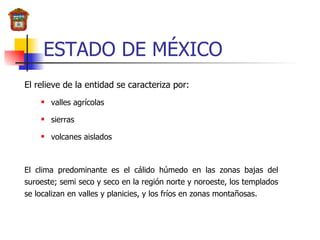 ESTADO DE MÉXICO El relieve de la entidad se caracteriza por:  valles agrícolas sierras  volcanes aislados El clima predominante es el cálido húmedo en las zonas bajas del suroeste; semi seco y seco en la región norte y noroeste, los templados se localizan en valles y planicies, y los fríos en zonas montañosas. 