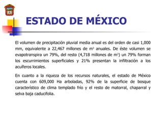 ESTADO DE MÉXICO El volumen de precipitación pluvial media anual es del orden de casi 1,000 mm, equivalente a 22,467 millones de m 3  anuales. De éste volumen se evapotranspira un 79%, del resto (4,718 millones de m 3 ) un 79% forman los escurrimientos superficiales y 21% presentan la infiltración a los acuíferos locales. En cuanto a la riqueza de los recursos naturales, el estado de México cuenta con 609,000 Ha arboladas, 92% de la superficie de bosque característico de clima templado frío y el resto de matorral, chaparral y selva baja caducifolia. 