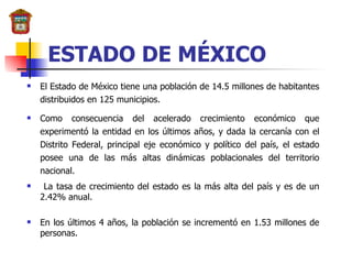 ESTADO DE MÉXICO El Estado de México tiene una población de  14.5 millones de habitantes distribuidos en 125 municipios.   Como consecuencia del acelerado crecimiento económico que experimentó la entidad en los últimos años, y dada la cercanía con el Distrito Federal, principal eje económico y político del país, el estado posee una de las más altas dinámicas poblacionales del territorio nacional. La tasa de crecimiento del estado es la más alta del país y es de un 2.42% anual. En los últimos 4 años, la población se incrementó en 1.53 millones de personas. 