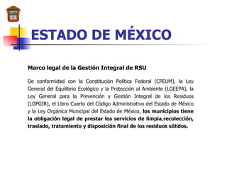 ESTADO DE MÉXICO Marco legal de la Gestión Integral de RSU De conformidad con la Constitución Política Federal (CPEUM), la Ley General del Equilibrio Ecológico y la Protección al Ambiente (LGEEPA), la Ley General para la Prevención y Gestión Integral de los Residuos (LGPGIR), el Libro Cuarto del Código Administrativo del Estado de México y la Ley Orgánica Municipal del Estado de México,  los municipios tiene la obligación legal de prestar los servicios de limpia,recolección, traslado, tratamiento y disposición final de los residuos sólidos. 