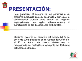 PRESENTACIÓN: Para garantizar el derecho de las personas a un ambiente adecuado para su desarrollo y bienestar, la administración pública debe contar con órganos especializados que vigilen adecuadamente el cumplimiento de las disposiciones ambientales.   Mediante  acuerdo del ejecutivo del Estado de l  22 de enero de 2002, publicado en la “Gaceta del Gobierno” el 25 de febrero del mismo año,se crea la Procuraduría de Proteción al Ambiente del Gobierno del Estado de México.   