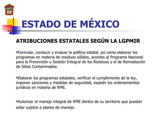 ESTADO DE MÉXICO ATRIBUCIONES ESTATALES SEGÚN LA LGPMIR Formular, conducir y evaluar la política estatal, así como elaborar los programas en materia de residuos sólidos, acordes al Programa Nacional para la Prevención y Gestión Integral de los Residuos y el de Remediación de Sitios Contaminados. Elaborar los programas estatales, verificar el cumplimiento de la ley, imponer sanciones y medidas de seguridad, expedir los ordenamientos jurídicos en materia de RME. Autorizar el manejo integral de RME dentro de su territorio que puedan estar sujetos a planes de manejo. 