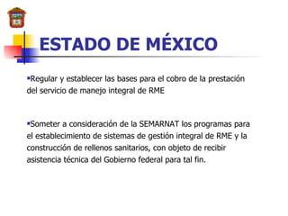 ESTADO DE MÉXICO Regular y establecer las bases para el cobro de la prestación del servicio de manejo integral de RME Someter a consideración de la SEMARNAT los programas para el establecimiento de sistemas de gestión integral de RME y la construcción de rellenos sanitarios, con objeto de recibir asistencia técnica del Gobierno federal para tal fin. 