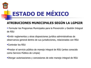 ESTADO DE MÉXICO ATRIBUCIONES MUNICIPALES SEGÚN LA LGPGIR Formular los Programas Municipales para la Prevención y Gestión Integral de RSU Emitir reglamentos y otras disposiciones jurídico administrativas de observancia general dentro de sus jurisdicciones, relacionados con RSU Controlar los RSU Prestar el servicio público de manejo integral de RSU (antes conocido como Servicio Público de Limpia) Otorgar autorizaciones y concesiones de este manejo integral de RSU 