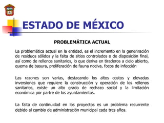 ESTADO DE MÉXICO PROBLEMÁTICA ACTUAL La problemática actual en la entidad, es el incremento en la genenración de residuos sólidos y la falta de sitios controlados o de disposición final, así como de rellenos sanitarios, lo que deriva en tiraderos a cielo abierto, quema de basura, proliferación de fauna nociva, focos de infección  Las razones son varias, destacando los altos costos y elevadas inversiones que requiere la construcción y operación de los rellenos sanitarios, existe un alto grado de rechazo social y la limitación económica por partre de los ayuntamientos. La falta de continuidad en los proyectos es un problema recurrente debido al cambio de administración municipal cada tres años.   