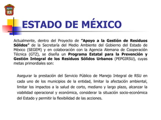 ESTADO DE MÉXICO Actualmente, dentro del Proyecto de  ”Apoyo a la Gestión de Residuos Sólidos”  de la Secretaría del Medio Ambiente del Gobierno del Estado de México (SEGEM) y en colaboración con la Agencia Alemana de Cooperación Técnica (GTZ), se diseña un  Programa Estatal para la Prevención y Gestión Integral de los Residuos Sólidos Urbanos  (PEPGIRSU), cuyas metas primordiales son: Asegurar la prestación del Servicio Público de Manejo Integral de RSU en cada uno de los municipios de la entidad, limitar la afectación ambiental, limitar los impactos a la salud de corto, mediano y largo plazo, alcanzar la viabilidad operacional y económica, considerar la situación socio-económica del Estado y permitir la flexibilidad de las acciones. 