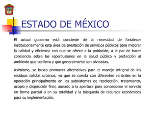 ESTADO DE MÉXICO El actual gobierno está conciente de la necesidad de fortalecer institucionalmente esta área de prestación de servicios públicos para mejorar la calidad y eficiencia con que se ofrece a la población, a la par de hacer conciencia sobre las repercusiones en la salud pública y protección al ambiente que conlleva y que generalmente son olvidadas. Asimismo, se busca promover alternativas para el manejo integral de los residuos sólidos urbanos, ya que se cuenta con diferentes variantes en la operación principalmente en los subsistemas de recolección, tratamiento, acopio y disposición final, aunado a la apertura para concesionar el servicio en forma parcial o en su totalidad y la búsqueda de recursos económicos para su implementación.   