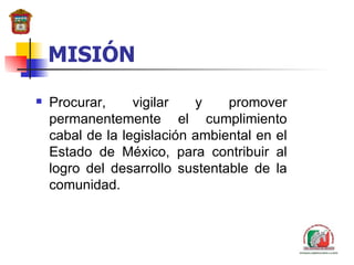 MISIÓN Procurar, vigilar y promover permanentemente el cumplimiento cabal de la legislación ambiental en el Estado de México, para contribuir al logro del  desarrollo  sustentable de la comunidad. 
