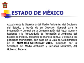 ESTADO DE MÉXICO Actualmente la Secretaría del Medio Ambiente, del Gobierno del Estado, a través de su Dirección General para la Prevención y Control de la Contaminación del Agua, Suelo y Residuos y la Procuraduría de Protección al Ambiente del Estado de México, asesoran de manera puntual y eficaz a los gobiernos municipales, con base en la Guía de Cumplimiento de la  NOM-083-SEMARNAT-2003,  publicada por la Secretaría del Medio Ambiente y Recursos Naturales, del Gobierno Federal.   