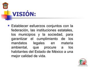 VISIÓN: Establecer esfuerzos conjuntos con la federación,  las instituciones estatales,  los municipios y la sociedad ,  para garantizar el cumplimiento de los mandatos legales en materia ambiental, que procure a los habitantes del Estado de México a una mejor calidad de vida. 