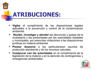 ATRIBUCIONES: Vigilar  el cumplimiento de las disposiciones legales aplicables a la prevención y control de la contaminación ambiental. Recibir, investigar y atender  las denuncias y quejas de la ciudadanía y las presentadas por las autoridades estatales y municipales, por presuntas violaciones a las disposiciones jurídicas en materia ambiental. Prestar Asesoría  a los particularesen asuntos de protección alambiente y de los recursos naturales.  Coadyuvar con la s  autoridades  en el cumplimiento de la legislación de la materia y en la atención de contingencias y emergencias ambientales. 