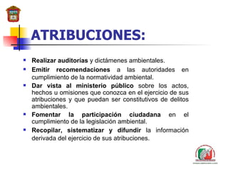 ATRIBUCIONES: Realizar auditor í as  y dictámenes ambientales. Emitir recomendaciones  a las autoridades en cumplimiento de la normatividad ambiental. Dar vista al ministerio público  sobre los actos, hechos u omisiones que conozca  en  el ejercicio de  sus  atribuciones y que puedan ser constitutivos de delitos ambientales. Fomentar la participación ciudadana  en el cumplimiento de la legislación ambiental. Recopilar, sistematizar y difundir  la información derivada del ejercicio de sus atribuciones.   