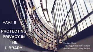 PROTECTING
PRIVACY IN
THE
LIBRARY
PART II
Elizabeth Mens
Technology Initiatives Consultant
Southern Ontario Library Service
 
