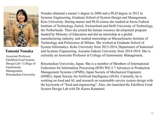 10
Nonaka obtained a master’s degree in 2008 and a Ph.D degree in 2012 in
Systems Engineering, Graduate School of System Design and Management,
Keio University. During master and Ph.D course she studied at Swiss Federal
Institute of Technology Zurich, Switzerland and Delft University of Technology,
the Netherlands. Then she joined the human resource development program
funded by Ministry of Education and did an internship at a global
manufacturing industry, and studied internships at Massachusetts Institute of
Technology and Politecnico di Milano. She worked at Graduate School of
System Informatics, Kobe University from 2013-2014, Department of Industrial
and Systems Engineering, Aoyama Gakuin University from 2014-2018. She is
currently an Associate Professor at College of Gastronomy Management,
Ritsumeikan University, Japan. She is a member of Members of International
Federation for Information Processing (IFIP) WG 5.7 Advances in Production
Management Systems (APMS), Japan Society of Mechanical Engineers
(JSME), Japan Society for Artificial Intelligence (JSAI). Currently, he is
working on food and AI, and research on sustainable service system design with
the keywords of "food and engineering". Also, she launched the EdoMirai Food
System Design Lab with Dr. Kaoru Kamatani.
Tomomi Nonaka
Associate Professor,
EdoMirai Food System
Design Lab / College of
Gastronomy
Management,
Ritsumeikan University
 