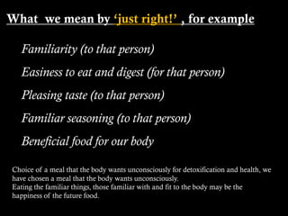 What we mean by ‘just right!’ , for example
Familiarity (to that person)
Easiness to eat and digest (for that person)
Pleasing taste (to that person)
Familiar seasoning (to that person)
Beneficial food for our body
Choice of a meal that the body wants unconsciously for detoxification and health, we
have chosen a meal that the body wants unconsciously.
Eating the familiar things, those familiar with and fit to the body may be the
happiness of the future food.
 