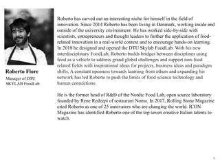 8
Roberto Flore
Manager of DTU
SKYLAB FoodLab
Roberto has carved out an interesting niche for himself in the field of
innovation. Since 2014 Roberto has been living in Denmark, working inside and
outside of the university environment. He has worked side-by-side with
scientists, entrepreneurs and thought leaders to further the application of food-
related innovation in a real-world context and to encourage hands-on learning.
In 2018 he designed and opened the DTU Skylab FoodLab. With his new
interdisciplinary FoodLab, Roberto builds bridges between disciplines using
food as a vehicle to address grand global challenges and support non-food
related fields with inspirational ideas for projects, business ideas and paradigm
shifts. A constant openness towards learning from others and expanding his
network has led Roberto to push the limits of food science technology and
human connections.
He is the former head of R&D of the Nordic Food Lab, open source laboratory
founded by Rene Redzepi of restaurant Noma. In 2017, Rolling Stone Magazine
cited Roberto as one of 25 innovators who are changing the world. ICON
Magazine has identified Roberto one of the top seven creative Italian talents to
watch.
 