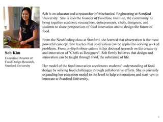 9
Soh is an educator and a researcher of Mechanical Engineering at Stanford
University. She is also the founder of FoodInno Institute, the community to
bring together academic researchers, entrepreneurs, chefs, designers, and
students to share perspectives of food innovation and to design the future of
food.
From the Needfinding class at Stanford, she learned that observation is the most
powerful concept. She teaches that observation can be applied to solving wicked
problems. From in-depth observations in her doctoral research on the creativity
and innovation of "Chefs as Designers", Soh firmly believes that design and
innovation can be taught through food, the substance of life.
Her model of the food innovation accelerates students’ understanding of food
design by solving food challenges through collaborative efforts. She is currently
expanding her education model to the level to help corporations and start-ups to
innovate at Stanford University.
Executive Director of
Food Design Research,
Stanford University
Soh Kim
 